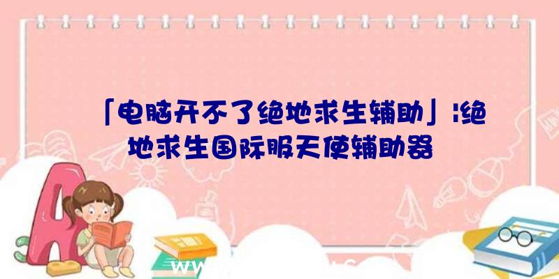 「电脑开不了绝地求生辅助」|绝地求生国际服天使辅助器